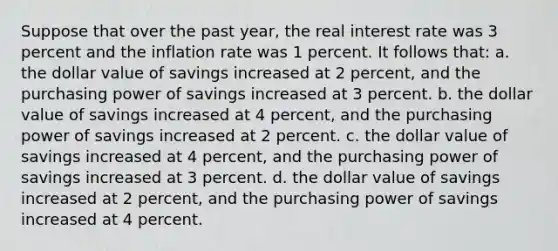 Suppose that over the past year, the real interest rate was 3 percent and the inflation rate was 1 percent. It follows that: a. the dollar value of savings increased at 2 percent, and the purchasing power of savings increased at 3 percent. b. the dollar value of savings increased at 4 percent, and the purchasing power of savings increased at 2 percent. c. the dollar value of savings increased at 4 percent, and the purchasing power of savings increased at 3 percent. d. the dollar value of savings increased at 2 percent, and the purchasing power of savings increased at 4 percent.