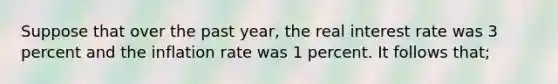 Suppose that over the past year, the real interest rate was 3 percent and the inflation rate was 1 percent. It follows that;