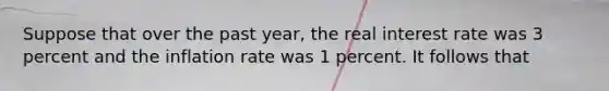 Suppose that over the past year, the real interest rate was 3 percent and the inflation rate was 1 percent. It follows that