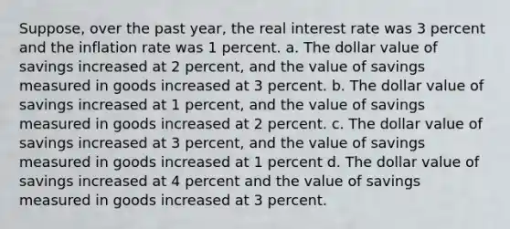 Suppose, over the past year, the <a href='https://www.questionai.com/knowledge/ksNtEtaHnc-real-interest-rate' class='anchor-knowledge'>real interest rate</a> was 3 percent and the inflation rate was 1 percent. a. The dollar value of savings increased at 2 percent, and the value of savings measured in goods increased at 3 percent. b. The dollar value of savings increased at 1 percent, and the value of savings measured in goods increased at 2 percent. c. The dollar value of savings increased at 3 percent, and the value of savings measured in goods increased at 1 percent d. The dollar value of savings increased at 4 percent and the value of savings measured in goods increased at 3 percent.