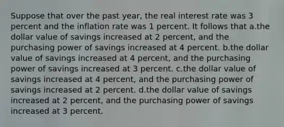 Suppose that over the past year, the real interest rate was 3 percent and the inflation rate was 1 percent. It follows that a.the dollar value of savings increased at 2 percent, and the purchasing power of savings increased at 4 percent. b.the dollar value of savings increased at 4 percent, and the purchasing power of savings increased at 3 percent. c.the dollar value of savings increased at 4 percent, and the purchasing power of savings increased at 2 percent. d.the dollar value of savings increased at 2 percent, and the purchasing power of savings increased at 3 percent.