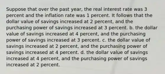 Suppose that over the past year, the real interest rate was 3 percent and the inflation rate was 1 percent. It follows that the dollar value of savings increased at 2 percent, and the purchasing power of savings increased at 3 percent. b. the dollar value of savings increased at 4 percent, and the purchasing power of savings increased at 3 percent. c. the dollar value of savings increased at 2 percent, and the purchasing power of savings increased at 4 percent. d. the dollar value of savings increased at 4 percent, and the purchasing power of savings increased at 2 percent.