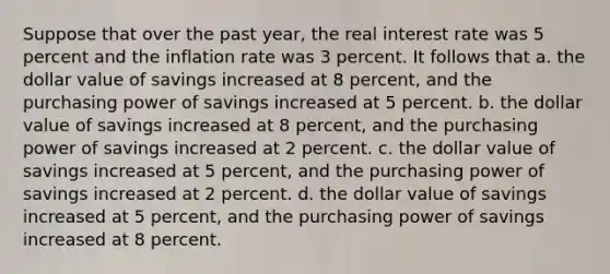 Suppose that over the past year, the real interest rate was 5 percent and the inflation rate was 3 percent. It follows that a. the dollar value of savings increased at 8 percent, and the purchasing power of savings increased at 5 percent. b. the dollar value of savings increased at 8 percent, and the purchasing power of savings increased at 2 percent. c. the dollar value of savings increased at 5 percent, and the purchasing power of savings increased at 2 percent. d. the dollar value of savings increased at 5 percent, and the purchasing power of savings increased at 8 percent.