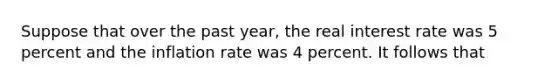 Suppose that over the past year, the real interest rate was 5 percent and the inflation rate was 4 percent. It follows that