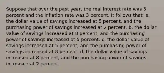 Suppose that over the past year, the real interest rate was 5 percent and the inflation rate was 3 percent. It follows that: a. the dollar value of savings increased at 5 percent, and the purchasing power of savings increased at 2 percent. b. the dollar value of savings increased at 8 percent, and the purchasing power of savings increased at 5 percent. c. the dollar value of savings increased at 5 percent, and the purchasing power of savings increased at 8 percent. d. the dollar value of savings increased at 8 percent, and the purchasing power of savings increased at 2 percent.