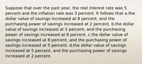 Suppose that over the past year, the real interest rate was 5 percent and the inflation rate was 3 percent. It follows that a.the dollar value of savings increased at 8 percent, and the purchasing power of savings increased at 2 percent. b.the dollar value of savings increased at 5 percent, and the purchasing power of savings increased at 8 percent. c.the dollar value of savings increased at 8 percent, and the purchasing power of savings increased at 5 percent. d.the dollar value of savings increased at 5 percent, and the purchasing power of savings increased at 2 percent.