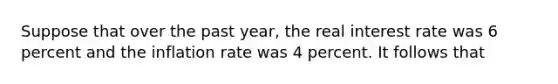 Suppose that over the past year, the real interest rate was 6 percent and the inflation rate was 4 percent. It follows that