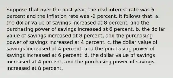 Suppose that over the past year, the real interest rate was 6 percent and the inflation rate was -2 percent. It follows that: a. the dollar value of savings increased at 8 percent, and the purchasing power of savings increased at 6 percent. b. the dollar value of savings increased at 8 percent, and the purchasing power of savings increased at 4 percent. c. the dollar value of savings increased at 4 percent, and the purchasing power of savings increased at 6 percent. d. the dollar value of savings increased at 4 percent, and the purchasing power of savings increased at 8 percent.