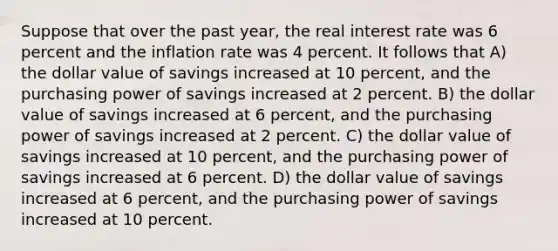 Suppose that over the past year, the real interest rate was 6 percent and the inflation rate was 4 percent. It follows that A) the dollar value of savings increased at 10 percent, and the purchasing power of savings increased at 2 percent. B) the dollar value of savings increased at 6 percent, and the purchasing power of savings increased at 2 percent. C) the dollar value of savings increased at 10 percent, and the purchasing power of savings increased at 6 percent. D) the dollar value of savings increased at 6 percent, and the purchasing power of savings increased at 10 percent.