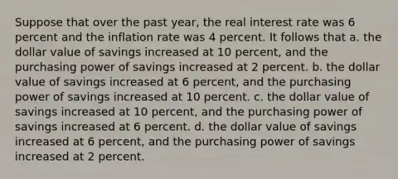 Suppose that over the past year, the real interest rate was 6 percent and the inflation rate was 4 percent. It follows that a. the dollar value of savings increased at 10 percent, and the purchasing power of savings increased at 2 percent. b. the dollar value of savings increased at 6 percent, and the purchasing power of savings increased at 10 percent. c. the dollar value of savings increased at 10 percent, and the purchasing power of savings increased at 6 percent. d. the dollar value of savings increased at 6 percent, and the purchasing power of savings increased at 2 percent.