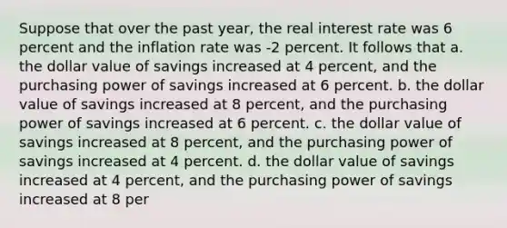 Suppose that over the past year, the real interest rate was 6 percent and the inflation rate was -2 percent. It follows that a. the dollar value of savings increased at 4 percent, and the purchasing power of savings increased at 6 percent. b. the dollar value of savings increased at 8 percent, and the purchasing power of savings increased at 6 percent. c. the dollar value of savings increased at 8 percent, and the purchasing power of savings increased at 4 percent. d. the dollar value of savings increased at 4 percent, and the purchasing power of savings increased at 8 per