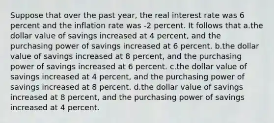 Suppose that over the past year, the real interest rate was 6 percent and the inflation rate was -2 percent. It follows that a.the dollar value of savings increased at 4 percent, and the purchasing power of savings increased at 6 percent. b.the dollar value of savings increased at 8 percent, and the purchasing power of savings increased at 6 percent. c.the dollar value of savings increased at 4 percent, and the purchasing power of savings increased at 8 percent. d.the dollar value of savings increased at 8 percent, and the purchasing power of savings increased at 4 percent.