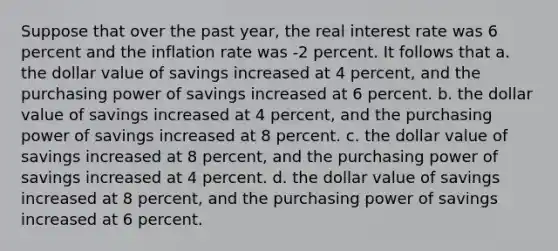 Suppose that over the past year, the real interest rate was 6 percent and the inflation rate was -2 percent. It follows that a. the dollar value of savings increased at 4 percent, and the purchasing power of savings increased at 6 percent. b. the dollar value of savings increased at 4 percent, and the purchasing power of savings increased at 8 percent. c. the dollar value of savings increased at 8 percent, and the purchasing power of savings increased at 4 percent. d. the dollar value of savings increased at 8 percent, and the purchasing power of savings increased at 6 percent.