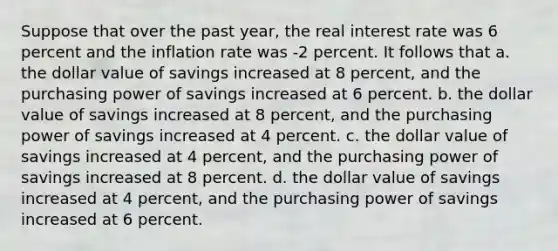 Suppose that over the past year, the real interest rate was 6 percent and the inflation rate was -2 percent. It follows that a. the dollar value of savings increased at 8 percent, and the purchasing power of savings increased at 6 percent. b. the dollar value of savings increased at 8 percent, and the purchasing power of savings increased at 4 percent. c. the dollar value of savings increased at 4 percent, and the purchasing power of savings increased at 8 percent. d. the dollar value of savings increased at 4 percent, and the purchasing power of savings increased at 6 percent.