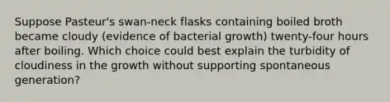 Suppose Pasteur's swan-neck flasks containing boiled broth became cloudy (evidence of bacterial growth) twenty-four hours after boiling. Which choice could best explain the turbidity of cloudiness in the growth without supporting spontaneous generation?