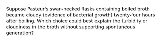 Suppose Pasteur's swan-necked flasks containing boiled broth became cloudy (evidence of bacterial growth) twenty-four hours after boiling. Which choice could best explain the turbidity or cloudiness in the broth without supporting spontaneous generation?