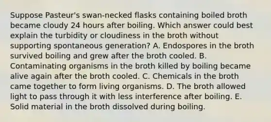 Suppose Pasteur's swan-necked flasks containing boiled broth became cloudy 24 hours after boiling. Which answer could best explain the turbidity or cloudiness in the broth without supporting spontaneous generation? A. Endospores in the broth survived boiling and grew after the broth cooled. B. Contaminating organisms in the broth killed by boiling became alive again after the broth cooled. C. Chemicals in the broth came together to form living organisms. D. The broth allowed light to pass through it with less interference after boiling. E. Solid material in the broth dissolved during boiling.