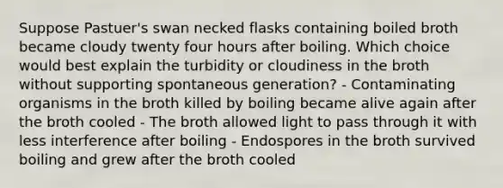 Suppose Pastuer's swan necked flasks containing boiled broth became cloudy twenty four hours after boiling. Which choice would best explain the turbidity or cloudiness in the broth without supporting spontaneous generation? - Contaminating organisms in the broth killed by boiling became alive again after the broth cooled - The broth allowed light to pass through it with less interference after boiling - Endospores in the broth survived boiling and grew after the broth cooled