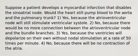 Suppose a patient develops a myocardial infarction that disables the sinoatrial node. Would the heart still pump blood to the aorta and the pulmonary trunk? 1) Yes, because the atrioventricular node will still stimulate ventricular systole. 2) No, because there would be no more connection between the atrioventricular node and the bundle branches. 3) Yes, because the ventricles will depolarize on their own without nodal stimulation at a rate of 50 times per minute. 4) No, because there will be no contraction of the atria.