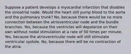 Suppose a patient develops a myocardial infarction that disables the sinoatrial node. Would the heart still pump blood to the aorta and the pulmonary trunk? No, because there would be no more connection between the atrioventricular node and the bundle branches. Yes, because the ventricles will depolarize on their own without nodal stimulation at a rate of 50 times per minute. Yes, because the atrioventricular node will still stimulate ventricular systole. No, because there will be no contraction of the atria.