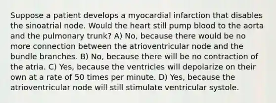 Suppose a patient develops a myocardial infarction that disables the sinoatrial node. Would <a href='https://www.questionai.com/knowledge/kya8ocqc6o-the-heart' class='anchor-knowledge'>the heart</a> still pump blood to the aorta and the pulmonary trunk? A) No, because there would be no more connection between the atrioventricular node and the bundle branches. B) No, because there will be no contraction of the atria. C) Yes, because the ventricles will depolarize on their own at a rate of 50 times per minute. D) Yes, because the atrioventricular node will still stimulate ventricular systole.