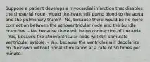 Suppose a patient develops a myocardial infarction that disables the sinoatrial node. Would the heart still pump blood to the aorta and the pulmonary trunk? - No, because there would be no more connection between the atrioventricular node and the bundle branches. - No, because there will be no contraction of the atria. - Yes, because the atrioventricular node will still stimulate ventricular systole. - Yes, because the ventricles will depolarize on their own without nodal stimulation at a rate of 50 times per minute.