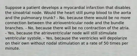 Suppose a patient develops a myocardial infarction that disables the sinoatrial node. Would the heart still pump blood to the aorta and the pulmonary trunk? - No, because there would be no more connection between the atrioventricular node and the bundle branches. - No, because there will be no contraction of the atria. - Yes, because the atrioventricular node will still stimulate ventricular systole. - Yes, because the ventricles will depolarize on their own without nodal stimulation at a rate of 50 times per minute.