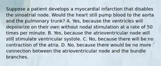 Suppose a patient develops a myocardial infarction that disables the sinoatrial node. Would the heart still pump blood to the aorta and the pulmonary trunk? A. Yes, because the ventricles will depolarize on their own without nodal stimulation at a rate of 50 times per minute. B. Yes, because the atrioventricular node will still stimulate ventricular systole. C. No, because there will be no contraction of the atria. D. No, because there would be no more connection between the atrioventricular node and the bundle branches.