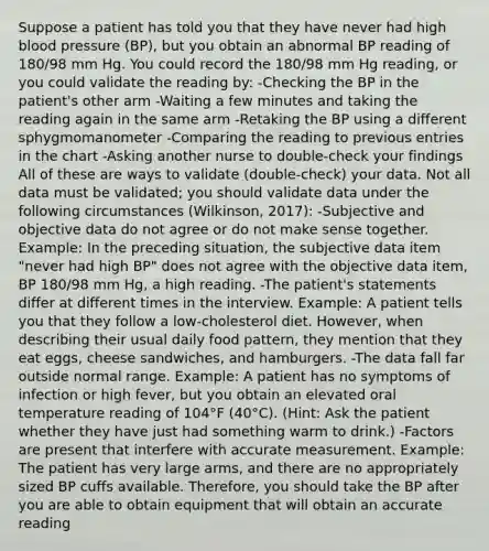 Suppose a patient has told you that they have never had high blood pressure (BP), but you obtain an abnormal BP reading of 180/98 mm Hg. You could record the 180/98 mm Hg reading, or you could validate the reading by: -Checking the BP in the patient's other arm -Waiting a few minutes and taking the reading again in the same arm -Retaking the BP using a different sphygmomanometer -Comparing the reading to previous entries in the chart -Asking another nurse to double-check your findings All of these are ways to validate (double-check) your data. Not all data must be validated; you should validate data under the following circumstances (Wilkinson, 2017): -Subjective and objective data do not agree or do not make sense together. Example: In the preceding situation, the subjective data item "never had high BP" does not agree with the objective data item, BP 180/98 mm Hg, a high reading. -The patient's statements differ at different times in the interview. Example: A patient tells you that they follow a low-cholesterol diet. However, when describing their usual daily food pattern, they mention that they eat eggs, cheese sandwiches, and hamburgers. -The data fall far outside normal range. Example: A patient has no symptoms of infection or high fever, but you obtain an elevated oral temperature reading of 104°F (40°C). (Hint: Ask the patient whether they have just had something warm to drink.) -Factors are present that interfere with accurate measurement. Example: The patient has very large arms, and there are no appropriately sized BP cuffs available. Therefore, you should take the BP after you are able to obtain equipment that will obtain an accurate reading