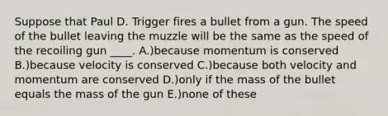 Suppose that Paul D. Trigger fires a bullet from a gun. The speed of the bullet leaving the muzzle will be the same as the speed of the recoiling gun ____. A.)because momentum is conserved B.)because velocity is conserved C.)because both velocity and momentum are conserved D.)only if the mass of the bullet equals the mass of the gun E.)none of these