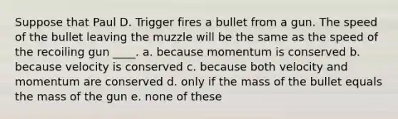 Suppose that Paul D. Trigger fires a bullet from a gun. The speed of the bullet leaving the muzzle will be the same as the speed of the recoiling gun ____. a. because momentum is conserved b. because velocity is conserved c. because both velocity and momentum are conserved d. only if the mass of the bullet equals the mass of the gun e. none of these