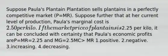 Suppose Paula's Plantain Plantation sells plantains in a perfectly competitive market (P=MR). Suppose further that at her current level of production, Paula's marginal cost is 2.50 per kilo. If the market price of plantains is2.25 per kilo, it can be concluded with certainty that Paula's economic profits areP=MR=2.25 and MG=2.5MC> MR 1.positive. 2.negative. 3.increasing. 4.decreasing.