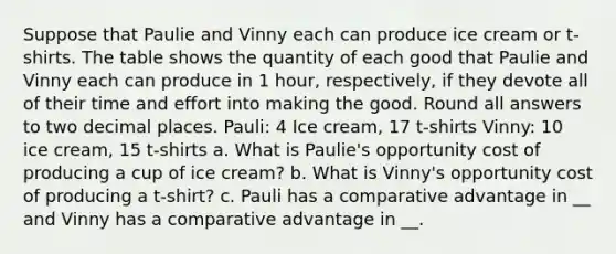 Suppose that Paulie and Vinny each can produce ice cream or t-shirts. The table shows the quantity of each good that Paulie and Vinny each can produce in 1 hour, respectively, if they devote all of their time and effort into making the good. Round all answers to two decimal places. Pauli: 4 Ice cream, 17 t-shirts Vinny: 10 ice cream, 15 t-shirts a. What is Paulie's opportunity cost of producing a cup of ice cream? b. What is Vinny's opportunity cost of producing a t-shirt? c. Pauli has a comparative advantage in __ and Vinny has a comparative advantage in __.