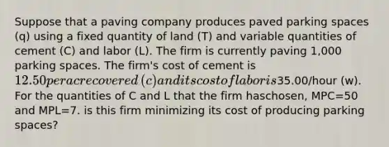 Suppose that a paving company produces paved parking spaces​ (q) using a fixed quantity of land​ (T) and variable quantities of cement​ (C) and labor​ (L). The firm is currently paving​ 1,000 parking spaces. The​ firm's cost of cement is ​12.50 per acre covered​ (c) and its cost of labor is35.00​/hour ​(w). For the quantities of C and L that the firm has​chosen, MPC=50 and MPL=7. is this firm minimizing its cost of producing parking spaces?