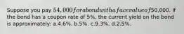 Suppose you pay 54,000 for a bond with a face value of50,000. If the bond has a coupon rate of 5%, the current yield on the bond is approximately: ​a.​4.6%.​​​​​​ ​b.​5%. ​c.​9.3%. ​d.​2.5%.