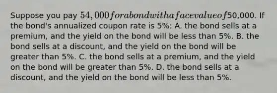 Suppose you pay 54,000 for a bond with a face value of50,000. If the bond's annualized coupon rate is 5%: A. the bond sells at a premium, and the yield on the bond will be less than 5%. B. the bond sells at a discount, and the yield on the bond will be greater than 5%. C. the bond sells at a premium, and the yield on the bond will be greater than 5%. D. the bond sells at a discount, and the yield on the bond will be less than 5%.