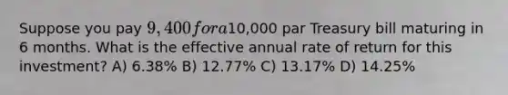 Suppose you pay 9,400 for a10,000 par Treasury bill maturing in 6 months. What is the effective annual rate of return for this investment? A) 6.38% B) 12.77% C) 13.17% D) 14.25%