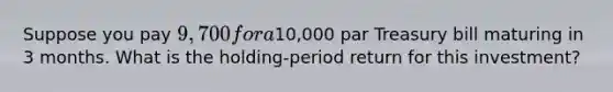 Suppose you pay 9,700 for a10,000 par Treasury bill maturing in 3 months. What is the holding-period return for this investment?