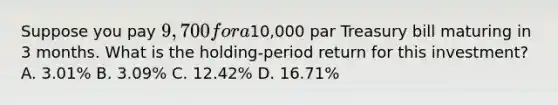 Suppose you pay 9,700 for a10,000 par Treasury bill maturing in 3 months. What is the holding-period return for this investment? A. 3.01% B. 3.09% C. 12.42% D. 16.71%