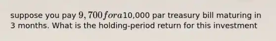 suppose you pay 9,700 for a10,000 par treasury bill maturing in 3 months. What is the holding-period return for this investment