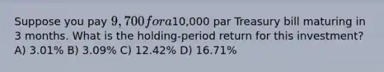 Suppose you pay 9,700 for a10,000 par Treasury bill maturing in 3 months. What is the holding-period return for this investment? A) 3.01% B) 3.09% C) 12.42% D) 16.71%