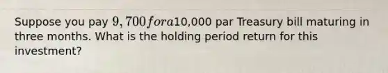 Suppose you pay 9,700 for a10,000 par Treasury bill maturing in three months. What is the holding period return for this investment?