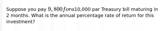 Suppose you pay 9,800 for a10,000 par Treasury bill maturing in 2 months. What is the annual percentage rate of return for this investment?