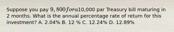 Suppose you pay 9,800 for a10,000 par Treasury bill maturing in 2 months. What is the annual percentage rate of return for this investment? A. 2.04% B. 12 % C. 12.24% D. 12.89%