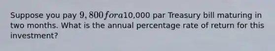 Suppose you pay 9,800 for a10,000 par Treasury bill maturing in two months. What is the annual percentage rate of return for this investment?