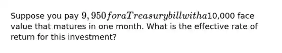 Suppose you pay 9,950 for a Treasury bill with a10,000 face value that matures in one month. What is the effective rate of return for this investment?