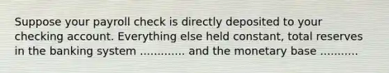 Suppose your payroll check is directly deposited to your checking account. Everything else held constant, total reserves in the banking system ............. and the monetary base ...........