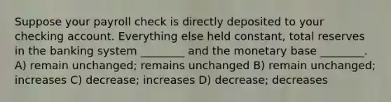 Suppose your payroll check is directly deposited to your checking account. Everything else held constant, total reserves in the banking system ________ and the monetary base ________. A) remain unchanged; remains unchanged B) remain unchanged; increases C) decrease; increases D) decrease; decreases