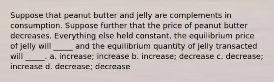 Suppose that peanut butter and jelly are complements in consumption. Suppose further that the price of peanut butter decreases. Everything else held constant, the equilibrium price of jelly will _____ and the equilibrium quantity of jelly transacted will _____. a. increase; increase b. increase; decrease c. decrease; increase d. decrease; decrease