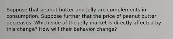 Suppose that peanut butter and jelly are complements in consumption. Suppose further that the price of peanut butter decreases. Which side of the jelly market is directly affected by this change? How will their behavior change?